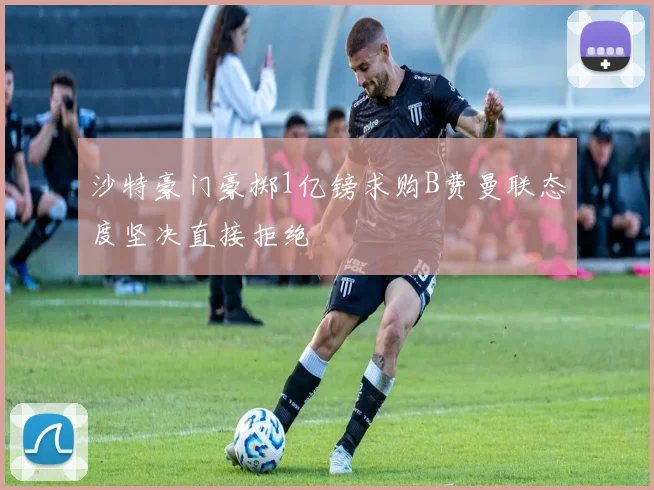 沙特豪门豪掷1亿镑求购B费曼联态度坚决直接拒绝