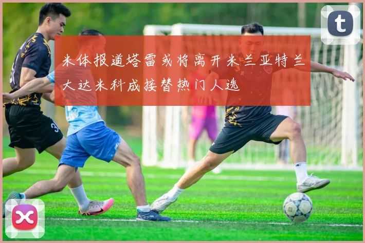 米体报道塔雷或将离开米兰亚特兰大达米科成接替热门人选