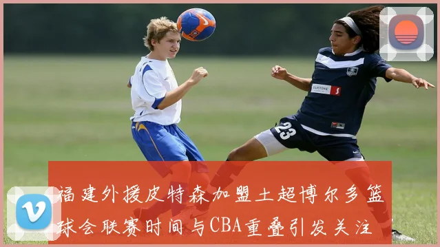 福建外援皮特森加盟土超博尔多篮球会联赛时间与CBA重叠引发关注