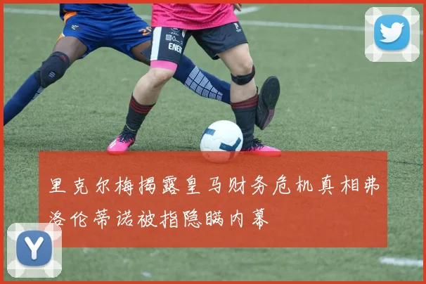 里克尔梅揭露皇马财务危机真相弗洛伦蒂诺被指隐瞒内幕