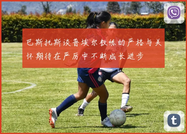 巴斯托斯谈普埃尔教练的严格与关怀期待在严厉中不断成长进步