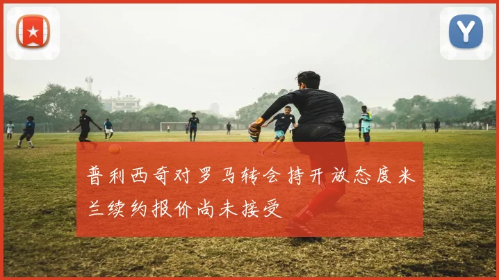 普利西奇对罗马转会持开放态度米兰续约报价尚未接受