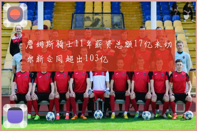 詹姆斯骑士11年薪资总额17亿米切尔新合同超出103亿