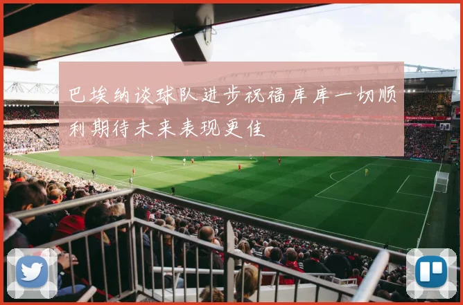 巴埃纳谈球队进步祝福库库一切顺利期待未来表现更佳