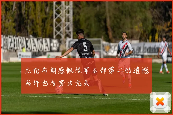 杰伦布朗感慨绿军东部第二的遗憾或许也与努力无关