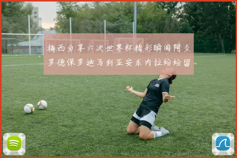 梅西分享六次世界杯精彩瞬间阿圭罗德保罗迪马利亚安东内拉纷纷留言评论