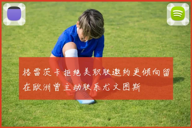 格雷茨卡拒绝美职联邀约更倾向留在欧洲曾主动联系尤文图斯