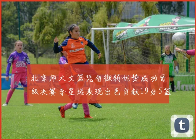 北京师大女篮凭借微弱优势成功晋级决赛李星诺表现出色贡献19分5篮板