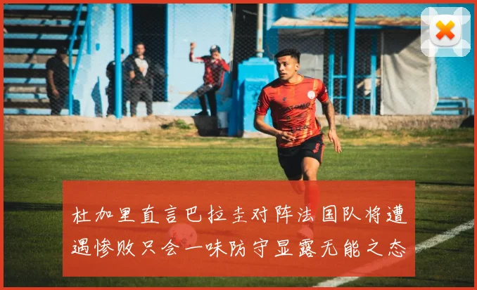 杜加里直言巴拉圭对阵法国队将遭遇惨败只会一味防守显露无能之态