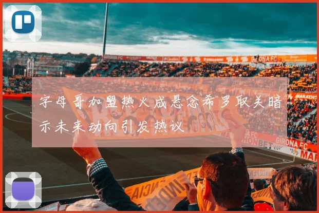 字母哥加盟热火成悬念希罗取关暗示未来动向引发热议