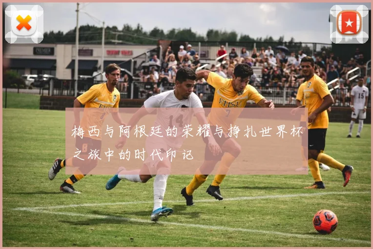 梅西与阿根廷的荣耀与挣扎世界杯之旅中的时代印记
