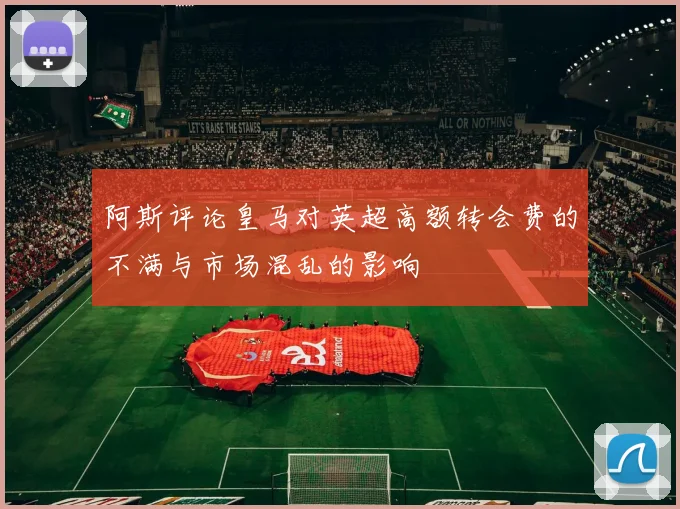 阿斯评论皇马对英超高额转会费的不满与市场混乱的影响